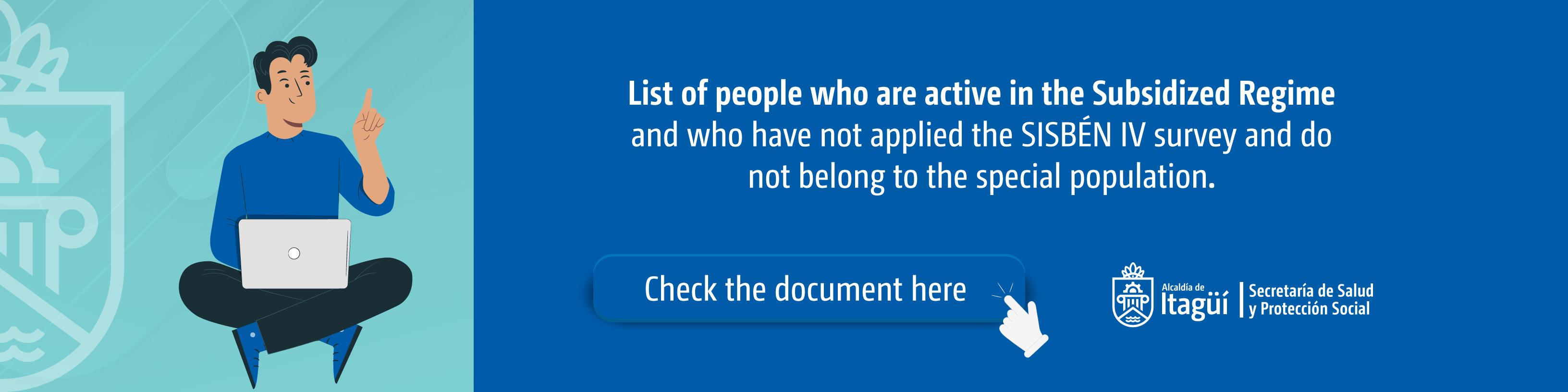 In the following link you will find the list of people who are active in the Subsidized Regime and who to date are not identified in the SISBEN IV methodology database.

Please do the search, if you are on the list, go to the SISBEN office to request the application of the survey and thus avoid withdrawal from the Subsidized Regime