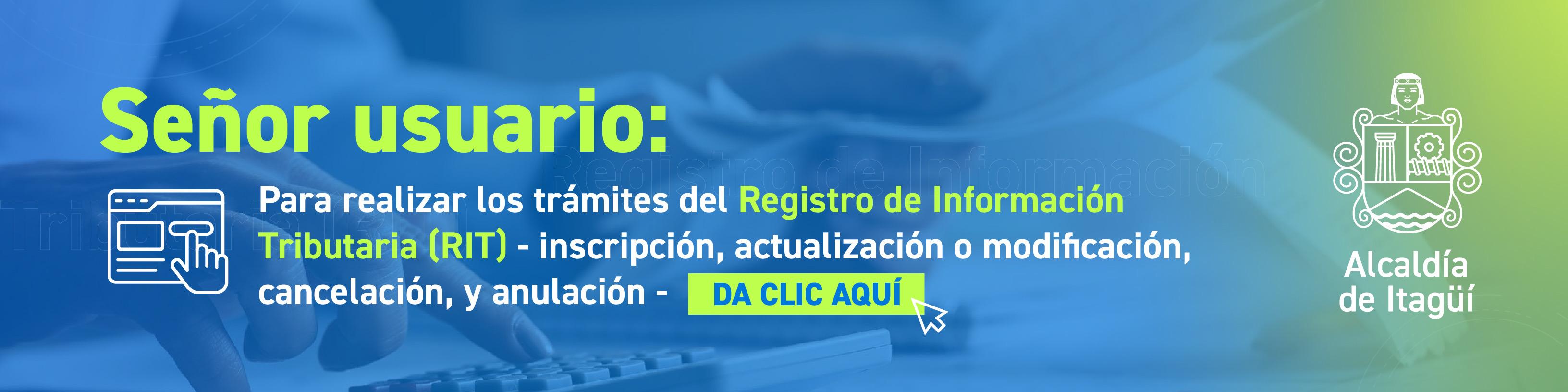 Señor usuario:
Para realizar los trámites del Registro de Información Tributaria (RIT) - inscripción, actualización o modificación, cancelación, y anulación - DA CLIC AQUÍ
Alcaldía
de Itagüí