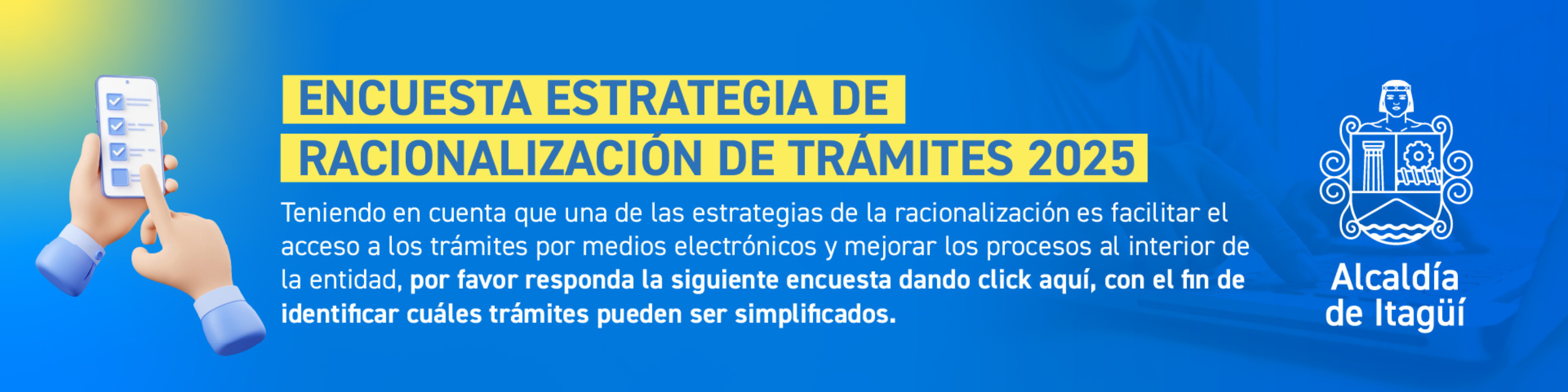 Teniendo en cuenta que una de las estrategias de la racionalización es facilitar el acceso a los trámites por medios electrónicos y mejorar los procesos al interior de la entidad, por favor responda la siguiente encuesta dando click aquí, con el fin de identificar cuáles trámites pueden ser simplificados.