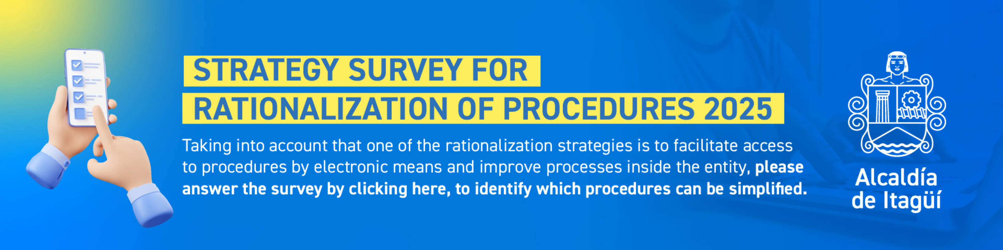 Taking into account that one of the rationalization strategies is to facilitate access to procedures by electronic means and improve processes within the entity, please answer the following survey by clicking here, in order to identify which procedures can be simplified.