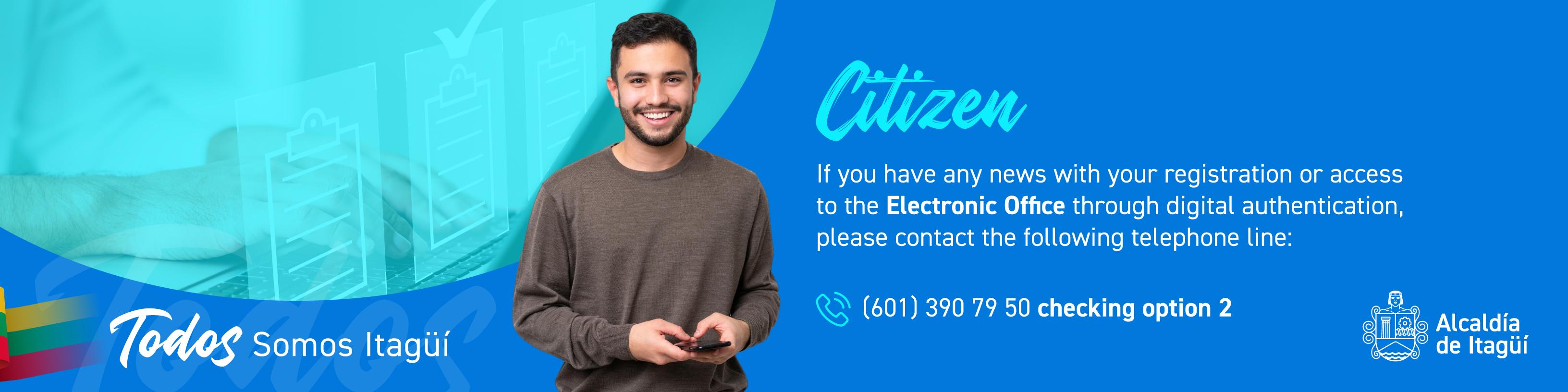Citizen
If you have any news with your registration or access to the Electronic Office through digital authentication, please contact the following telephone line:
(601) 390 79 50 by checking option 2